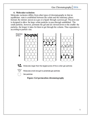 Gas Chromatography 2016
5
4. Molecularexclusion:
Molecular exclusion differs from other types of chromatography in that no
equilibrium state is established between the solute and the stationary phase.
Instead, the mixture passes as a gas or a liquid through a porous gel. The pore size
is designed to allow the large solute particles to pass through uninhibited. The
small particles, however, permeate the gel and are slowed down so the smaller the
particles, the longer it takes for them to get through the column. Thus separation is
according to particle size.
Figure: Gel permeation chromatography
 
