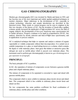 Gas Chromatography 2016
6
GAS CHROMATOGRAPHY
Modern gas chromatography (GC) was invented by Martin and James in 1952, and
has become one of the most important and widely applied analytical techniques in
modern chemistry. Major milestones in the development of GC, especially in
column technology, detection and sample introduction are described in this
historical review. Many trends in current progress can be seen to originate in the
first two decades of the history of GC, but the invention of fused-silica capillary
columns greatly increased the application of high-resolution GC across the field of
organic analysis; the development of low-cost, bench-top mass spectrometers led
to further advances. Progress continues to be rapid in comprehensive 2D GC, fast
analysis, detection by atomic emission and time-of-flight mass spectrometry, and
in applications to process analysis.
GC is analytical technique that helps to separate and analyze a mixture of organic
vaporizable or volatile compounds without their decomposition. It is carried out at
suitable temperature in a glass or metal tubing known as a column, which contains
the liquid or solid stationary phase. Inert gases like helium or unreactive gases like
nitrogen are used as mobile phase which is passed over stationary phase. The
instrument used to perform gas chromatography is known as gas chromatogram or
gas separator or aerograph.
PRINCIPLE:
The basic principle of GC is partition.
In GC, the separation of mixture of components occurs between a gaseous mobile
phase and a liquid stationary phase.
The mixture of components to be separated is converted to vapor and mixed with
gaseous mobile phase.
The component which is more soluble in stationary phase travels slower and eluted
later. The component which is less soluble in stationary phase travels faster and
eluted out first.
No two components has same partition coefficient for fixed combination of
stationary phase, mobile phase and other conditions.
 
