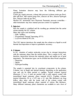Gas Chromatography 2016
8
Flame Ionization detector may have the following different gas
specifications:
Carrier gas supply pressure, column inlet pressure (column carrier gas flow),
inlet split flow, inlet septum purge flow, detector air flow, detector hydrogen
flow, detector make-up gas flow.
Modern GC instruments have Electronic Pneumatic pressure controllers –
older instruments may have manual pressure control via regulators
3. Injector:
Here the sample is volatilized and the resulting gas entrained into the carrier
stream entering the GC column.
Many inlet types exist including:
-on-column (COC) etc.
The COC injector introduces the sample into the column as a liquid to avoid
thermal decomposition or improve quantitative accuracy.
4. Column:
In GC, retention of analyte molecules occurs due to stronger interactions
with the stationary phase than the mobile phase. This is unique in GC and,
therefore, interactions between the stationary phase and analyte are of great
importance. The interaction types can be divided into three broad categories:
The sample is separated into its constituent components in the column.
Columns vary in length and internal diameter depending on the application
type and can be either packed or capillary. Packed columns (typical
dimension 1.5 m x 4 mm) are packed with a solid support coated with
immobilized liquid stationary phase material (GLC). Capillary columns
(typical dimension 30 m x 0.32 mm x 0.1 mm film thickness) are long
hollow silica tubes with the inside wall of the column coated with
immobilized liquid stationary phase material of various film thickness.
Many different stationary phase chemistries are available to suit a host of
 