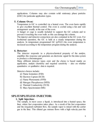 Gas Chromatography 2016
9
applications. Columns may also contain solid stationary phase particles
(GSC) for particular application types.
5. Column Oven:
Temperature in GC is controlled via a heated oven. The oven heats rapidly
to give excellent thermal control. The oven is cooled using a fan and vent
arrangement usually at the rear of the oven.
A hanger or cage is usually included to support the GC column and to
prevent it touching the oven walls as this can damage the column.
The injector and detector connections are also contained in the GC oven. For
Isothermal operation, the GC is held at a steady temperature during the
analysis. In temperature programmed GC (pTGC) the oven temperature is
increased according to the temperature program during the analysis.
6. Detector:
The detector responds to a physicochemical property of the analyte,
amplifies this response and generates an electronic signal for the data system
to produce a chromatogram.
Many different detector types exist and the choice is based mainly on
application, analyte chemistry and required sensitivity – also on whether
quantitative or qualitative data is required.
Detector choices include:
a) Flame Ionization (FID)
b) Electron Capture (ECD)
c) Flame Photometric (FPD)
d) Nitrogen Phosphorous (NPD)
e) Thermal Conductivity (TCD)
f) Mass Spectrometer (MS)
SPLIT/SPLITLESS INJECTOR:
1. Split Injection:
The sample, in most cases a liquid, is introduced into a heated space, the
liner, where fast evaporation takes place. As a result of the fast evaporation
and the (required) turbulent flow, the sample vapor is mixed with the carrier
gas in the liner. This diluted gas mixture flows with a high velocity past the
 