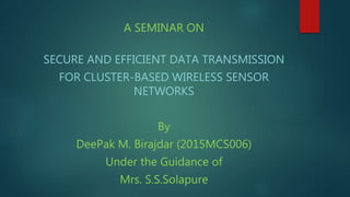 A SEMINAR ON
SECURE AND EFFICIENT DATA TRANSMISSION
FOR CLUSTER-BASED WIRELESS SENSOR
NETWORKS
By
DeePak M. Birajdar (2015MCS006)
Under the Guidance of
Mrs. S.S.Solapure
 