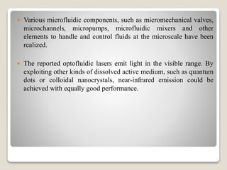  Various microfluidic components, such as micromechanical valves,
microchannels, micropumps, microfluidic mixers and other
elements to handle and control fluids at the microscale have been
realized.
 The reported optofluidic lasers emit light in the visible range. By
exploiting other kinds of dissolved active medium, such as quantum
dots or colloidal nanocrystals, near-infrared emission could be
achieved with equally good performance.
 