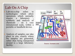 Lab On A Chip
 Lab-on-a-chip refers to
technologies which allow
operations which normally
require a laboratory -
synthesis and analysis of
chemicals - on a very
miniaturized scale, within a
portable or handheld device.
 Analysis of samples can take
place in situ, exactly where
the samples are generated,
rather than being transported
around to a large laboratory
facility.
Source: Azonano.com
 