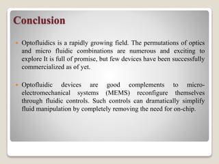 Conclusion
 Optofluidics is a rapidly growing field. The permutations of optics
and micro fluidic combinations are numerous and exciting to
explore It is full of promise, but few devices have been successfully
commercialized as of yet.
 Optofluidic devices are good complements to micro-
electromechanical systems (MEMS) reconfigure themselves
through fluidic controls. Such controls can dramatically simplify
fluid manipulation by completely removing the need for on-chip.
 