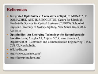 References
 Integrated Optofluidics: A new river of light, C. MONAT*, P.
DOMACHUK AND B. J. EGGLETON Centre for Ultrahigh
Bandwidth Devices for Optical Systems (CUDOS), School of
Physics, University of Sydney, Sydney, New South Wales 2006,
Australia.
 Optofluidics: An Emerging Technology for Reconfigurable
Architectures, Anagha A1, Anjitha V2, Gnana Sheela K3,
Department of Electronics and Communication Engineering, TIST,
CUSAT, Kerala,India.
 Wikipedia.org
 http://www.azonano.com/
 http://ieeexplore.ieee.org/
 