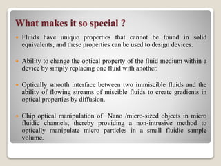 What makes it so special ?
 Fluids have unique properties that cannot be found in solid
equivalents, and these properties can be used to design devices.
 Ability to change the optical property of the fluid medium within a
device by simply replacing one fluid with another.
 Optically smooth interface between two immiscible fluids and the
ability of flowing streams of miscible fluids to create gradients in
optical properties by diffusion.
 Chip optical manipulation of Nano /micro-sized objects in micro
fluidic channels, thereby providing a non-intrusive method to
optically manipulate micro particles in a small fluidic sample
volume.
 