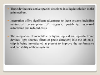  These devices use active species dissolved in a liquid solution as the
gain medium.
 Integration offers significant advantages to these systems including
minimized consumption of reagents, portability, increased
automation and reduced costs.
 The integration of monolithic or hybrid optical and optoelectronic
devices (light sources, filters or photo detectors) into the lab-on-a-
chip is being investigated at present to improve the performance
and portability of these systems.
 