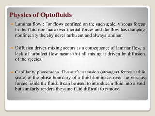 Physics of Optofluids
 Laminar flow : For flows confined on the such scale, viscous forces
in the fluid dominate over inertial forces and the flow has damping
nonlinearity thereby never turbulent and always laminar.
 Diffusion driven mixing occurs as a consequence of laminar flow, a
lack of turbulent flow means that all mixing is driven by diffusion
of the species.
 Capillarity phenomena :The surface tension (strongest forces at this
scale) at the phase boundary of a fluid dominates over the viscous
forces inside the fluid. It can be used to introduce a fluid into a void
but similarly renders the same fluid difficult to remove.
 