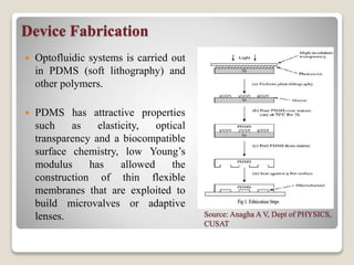Device Fabrication
 Optofluidic systems is carried out
in PDMS (soft lithography) and
other polymers.
 PDMS has attractive properties
such as elasticity, optical
transparency and a biocompatible
surface chemistry, low Young’s
modulus has allowed the
construction of thin flexible
membranes that are exploited to
build microvalves or adaptive
lenses. Source: Anagha A V, Dept of PHYSICS,
CUSAT
 