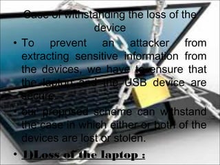 Case of withstanding the loss of the
device
• To prevent an attacker from
extracting sensitive information from
the devices, we have to ensure that
the laptop and the USB device are
secure.
• our proposed scheme can withstand
the case in which either or both of the
devices are lost or stolen.
• 1)Loss of the laptop :
 
