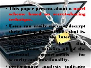 • This paper present about a novel
scheme based on secret-sharing
technique.
• Users can easily encrypt/decrypt
their laptop data offline, that is,
without access to the Internet.
• security analysis shows that
their scheme satisfies all of the
essential requirements for
security and functionality.
• performance analysis indicates
 