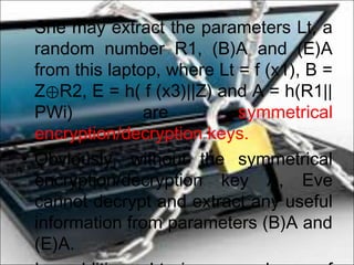 • She may extract the parameters Lt, a
random number R1, (B)A and (E)A
from this laptop, where Lt = f (x1), B =
Z⊕R2, E = h( f (x3)||Z) and A = h(R1||
PWi) are symmetrical
encryption/decryption keys.
• Obviously, without the symmetrical
encryption/decryption key A, Eve
cannot decrypt and extract any useful
information from parameters (B)A and
(E)A.
 