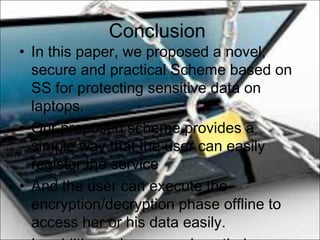 Conclusion
• In this paper, we proposed a novel,
secure and practical Scheme based on
SS for protecting sensitive data on
laptops.
• Our proposed scheme provides a
simple way that the user can easily
register the service
• And the user can execute the
encryption/decryption phase offline to
access her or his data easily.
 