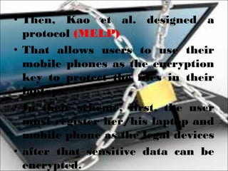 • Then, Kao et al. designed a
protocol (MELP)
• That allows users to use their
mobile phones as the encryption
key to protect the files in their
laptops.
• In their scheme, first, the user
must register her/his laptop and
mobile phone as the legal devices
• after that sensitive data can be
encrypted.
 