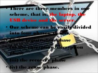 • There are three members in our
scheme, that is, the laptop, the
USB device and the server.
• Our scheme can be easily divided
into four phases, that is,
• (i) the registration phase
• (ii) the encryption/decryption
phase
• (iii) the recovery phase
• (iv) the reuse phase.
 
