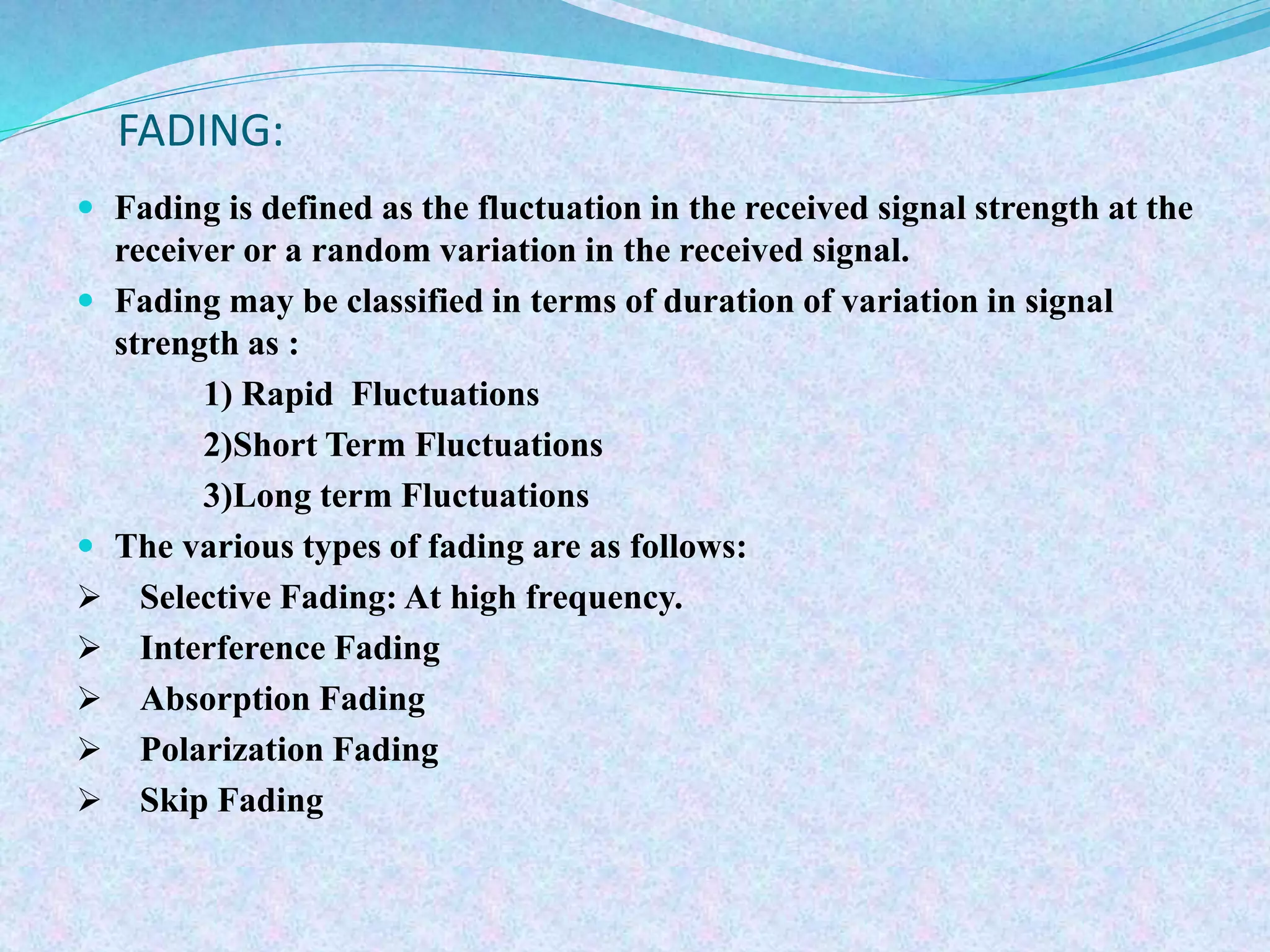 FADING:
 Fading is defined as the fluctuation in the received signal strength at the
receiver or a random variation in the received signal.
 Fading may be classified in terms of duration of variation in signal
strength as :
1) Rapid Fluctuations
2)Short Term Fluctuations
3)Long term Fluctuations
 The various types of fading are as follows:
 Selective Fading: At high frequency.
 Interference Fading
 Absorption Fading
 Polarization Fading
 Skip Fading
 