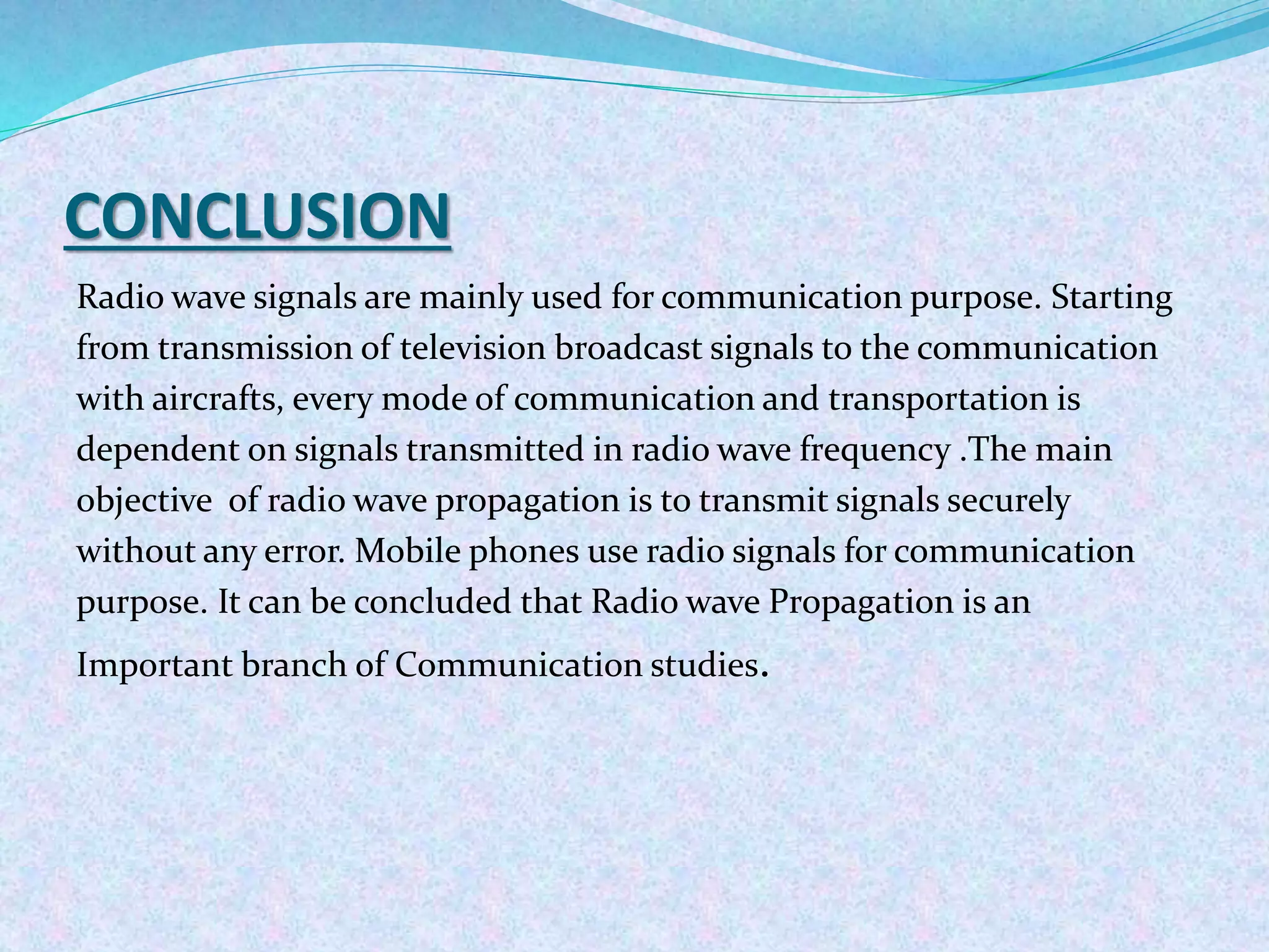 CONCLUSION
Radio wave signals are mainly used for communication purpose. Starting
from transmission of television broadcast signals to the communication
with aircrafts, every mode of communication and transportation is
dependent on signals transmitted in radio wave frequency .The main
objective of radio wave propagation is to transmit signals securely
without any error. Mobile phones use radio signals for communication
purpose. It can be concluded that Radio wave Propagation is an
Important branch of Communication studies.
 