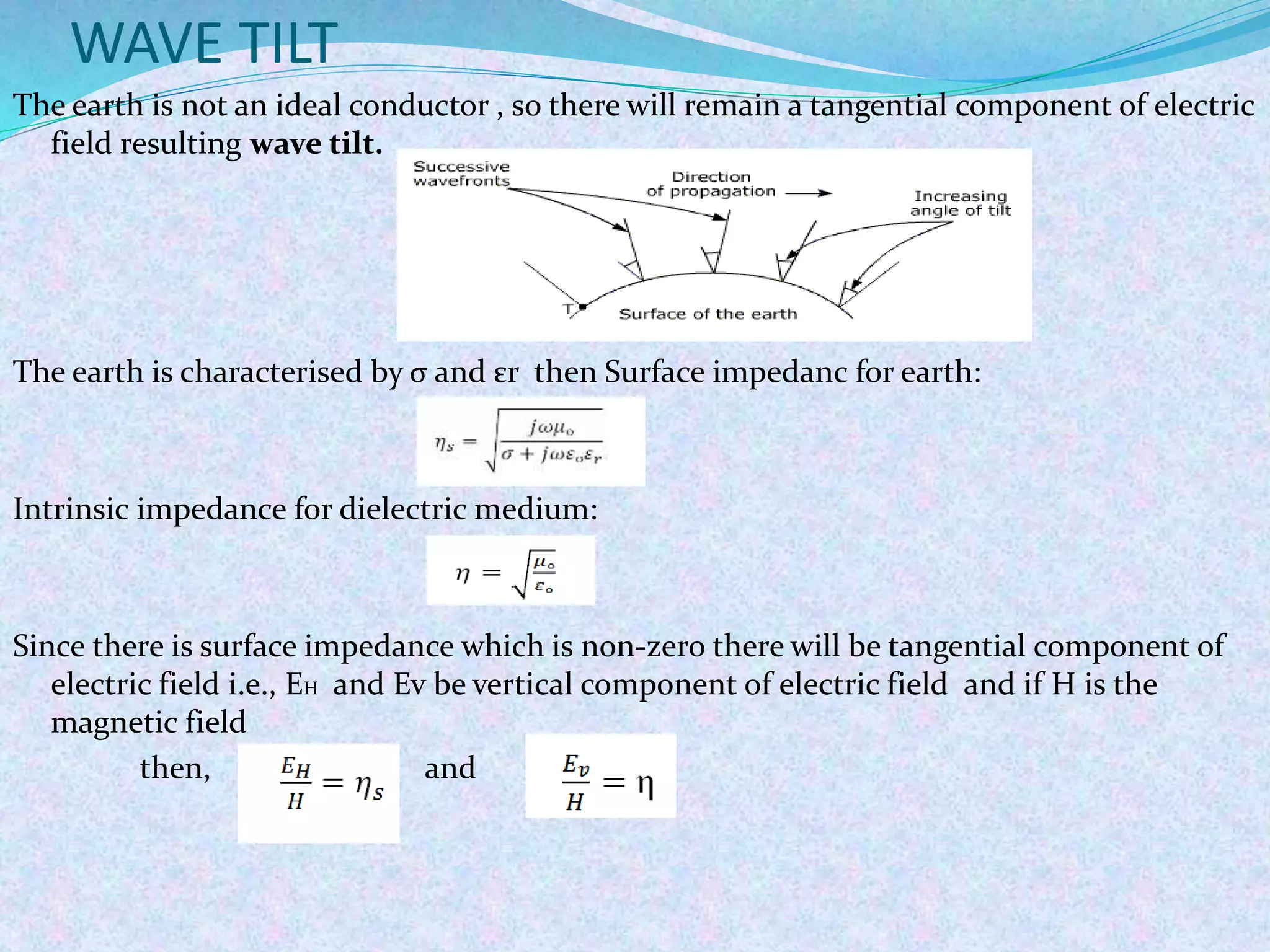WAVE TILT
The earth is not an ideal conductor , so there will remain a tangential component of electric
field resulting wave tilt.
The earth is characterised by σ and εr then Surface impedanc for earth:
Intrinsic impedance for dielectric medium:
Since there is surface impedance which is non-zero there will be tangential component of
electric field i.e., EH and Ev be vertical component of electric field and if H is the
magnetic field
then, and
 