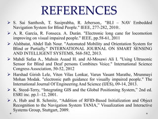 REFERENCES
 S. Sai Santhosh, T. Sasiprabha, R. Jeberson,. "BLI – NAV Embedded
Navigation System for Blind People." IEEE, 277-282, 2010:.
 A. R. García, R. Fonseca. A. Durán. "Electronic long cane for locomotion
improving on visual impaired people." IEEE, pp.58-61, 2011
 Alshbatat, Abdel Ilah Nour. "Automated Mobility and Orientation System for
Blind or Partially." INTERNATIONAL JOURNAL ON SMART SENSING
AND INTELLIGENT SYSTEMS, 568-582, 2013.
 Mahdi Safaa A., Muhsin Asaad H. and Al-Mosawi Ali I. "Using Ultrasonic
Sensor for Blind and Deaf persons Combines Voice." International Science
Congress Association, 50-52, 2012
 Harshad Girish Lele, Viten Vilas Lonkar, Varun Vasant Marathe, Mrunmayi
Mohan Modak. "electronic path guidance for visually impaired people." The
International Journal Of Engineering And Science (IJES), 09-14, 2013.
 K. Steed-Terry, “Integrating GIS and the Global Positioning System,” 2nd ed.
ESRI inc. pp.1–12, 2001.
 A. Hub and B. Schmitz, “Addition of RFID-Based Initialization and Object
Recognition to the Navigation System TANIA,” Visualization and Interactive
Systems Group, Stuttgart, 2009.
 