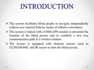 INTRODUCTION
 The system facilitates blind people to navigate independently
without any external help by means of talkative assistance.
 The system is linked with a GSM-GPS module to pin-point the
location of the blind person and to establish a two way
communication path in a wireless fashion.
 The system is equipped with obstacle sensors such as
ULTRASONIC and IR sensor to alert the blind person.
 