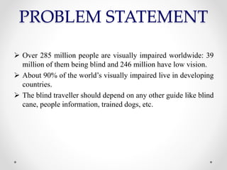 PROBLEM STATEMENT
 Over 285 million people are visually impaired worldwide: 39
million of them being blind and 246 million have low vision.
 About 90% of the world’s visually impaired live in developing
countries.
 The blind traveller should depend on any other guide like blind
cane, people information, trained dogs, etc.
 
