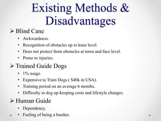 Existing Methods &
Disadvantages
 Blind Cane
• Awkwardness.
• Recognition of obstacles up to knee level.
• Does not protect from obstacles at torso and face level.
• Prone to injuries.
 Trained Guide Dogs
• 1% usage.
• Expensive to Train Dogs ( $40k in USA).
• Training period on an average 6 months.
• Difficulty in dog up-keeping costs and lifestyle changes.
 Human Guide
• Dependency.
• Feeling of being a burden.
 