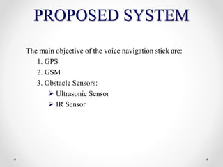 PROPOSED SYSTEM
The main objective of the voice navigation stick are:
1. GPS
2. GSM
3. Obstacle Sensors:
 Ultrasonic Sensor
 IR Sensor
 