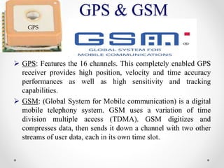 GPS & GSM
 GPS: Features the 16 channels. This completely enabled GPS
receiver provides high position, velocity and time accuracy
performances as well as high sensitivity and tracking
capabilities.
 GSM: (Global System for Mobile communication) is a digital
mobile telephony system. GSM uses a variation of time
division multiple access (TDMA). GSM digitizes and
compresses data, then sends it down a channel with two other
streams of user data, each in its own time slot.
GPS
 