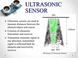 ULTRASONIC
SENSOR
 Ultrasonic sensors are used to
measure distances between the
obstacle/object and sensor.
 Consists of ultrasonic
transmitter and receiver.
 Transmitter transmits signal in
one direction, transmitted
signal is reflected back by
obstacle and received by
receiver.
-Working of Ultrasonic Sensor
 