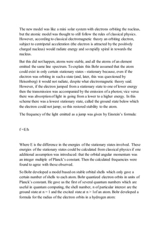 The new model was like a mini solar system with electrons orbiting the nucleus,
but the atomic model was thought to still follow the rules of classical physics.
However, according to classical electromagnetic theory an orbiting electron,
subject to centripetal acceleration (the electron is attracted by the positively
charged nucleus) would radiate energy and so rapidly spiral in towards the
nucleus.
But this did not happen, atoms were stable, and all the atoms of an element
emitted the same line spectrum. To explain this Bohr assumed that the atom
could exist in only certain stationary states - stationary because, even if the
electron was orbiting in sucha state (and, later, this was questioned by
Heisenberg) it would not radiate, despite what electromagnetic theory said.
However, if the electron jumped from a stationary state to one of lower energy
then the transmission was accompanied by the emission of a photon; vice versa
there was absorptionof light in going from a lower to a higher energy. In this
scheme there was a lowest stationary state, called the ground state below which
the electron could not jump; so this restored stability to the atom.
The frequency of the light emitted as a jump was given by Einstein’s formula:
f =E/h
Where E is the difference in the energies of the stationary states involved. These
energies of the stationary states could be calculated from classical physics if one
additional assumption was introduced: that the orbital angular momentum was
an integer multiple of Planck’s constant. Then the calculated frequencies were
found to agree with those observed.
So Bohr developed a model based on stable orbital shells which only gave a
certain number of shells to each atom. Bohr quantized electron orbits in units of
Planck’s constant. He gave us the first of several quantum numbers which are
useful in quantum computing, the shell number, n of particular interest are the
ground state at n = 1 and the excited state at n > 1of an atom. Bohr developed a
formula for the radius of the electron orbits in a hydrogen atom:
 