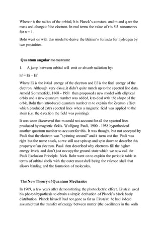 Where r is the radius of the orbital, h is Planck’s constant, and m and q are the
mass and charge of the electron. In real terms the value of r is 5:3 nanometres
for n = 1.
Bohr went on with this model to derive the Balmer’s formula for hydrogen by
two postulates:
Quantum angular momentum:
1. A jump between orbital will emit or absorb radiation by:
hf = Ei – Ef
Where Ei is the initial energy of the electron and Ef is the final energy of the
electron. Although very close, it didn’t quite match up to the spectral line data.
Arnold Sommerfeld, 1868 - 1951 then proposed a new model with elliptical
orbits and a new quantum number was added, k to deal with the shape of the
orbit, Bohr then introduced quantum number m to explain the Zeeman effect
which produced extra spectral lines when a magnetic field was applied to the
atom (i.e. the direction the field was pointing).
It was soondiscovered that m could not account for all the spectral lines
produced by magnetic fields. Wolfgang Pauli, 1900 - 1958 hypothesized
another quantum number to accountfor this. It was thought, but not accepted by
Pauli that the electron was ”spinning around” and it turns out that Pauli was
right but the name stuck, so we still use spin up and spin down to describe this
property of an electron. Pauli then described why electrons fill the higher
energy levels and don’tjust occupythe ground state which we now call the
Pauli Exclusion Principle. Niels Bohr went on to explain the periodic table in
terms of orbital shells with the outer most shell being the valence shell that
allows binding and the formation of molecules.
The New Theory of Quantum Mechanics
In 1909, a few years after demonstrating the photoelectric effect, Einstein used
his photon hypothesis to obtain a simple derivation of Planck’s black body
distribution. Planck himself had not gone as far as Einstein: he had indeed
assumed that the transfer of energy between matter (the oscillators in the walls
 