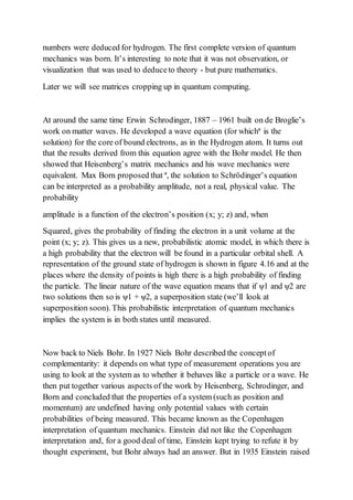 numbers were deduced for hydrogen. The first complete version of quantum
mechanics was born. It’s interesting to note that it was not observation, or
visualization that was used to deduceto theory - but pure mathematics.
Later we will see matrices cropping up in quantum computing.
At around the same time Erwin Schrodinger, 1887 – 1961 built on de Broglie’s
work on matter waves. He developed a wave equation (for whichª is the
solution) for the core of bound electrons, as in the Hydrogen atom. It turns out
that the results derived from this equation agree with the Bohr model. He then
showed that Heisenberg’s matrix mechanics and his wave mechanics were
equivalent. Max Born proposed that ª, the solution to Schrödinger’s equation
can be interpreted as a probability amplitude, not a real, physical value. The
probability
amplitude is a function of the electron’s position (x; y; z) and, when
Squared, gives the probability of finding the electron in a unit volume at the
point (x; y; z). This gives us a new, probabilistic atomic model, in which there is
a high probability that the electron will be found in a particular orbital shell. A
representation of the ground state of hydrogen is shown in figure 4.16 and at the
places where the density of points is high there is a high probability of finding
the particle. The linear nature of the wave equation means that if ψ1 and ψ2 are
two solutions then so is ψ1 + ψ2, a superposition state (we’ll look at
superposition soon). This probabilistic interpretation of quantum mechanics
implies the system is in both states until measured.
Now back to Niels Bohr. In 1927 Niels Bohr described the conceptof
complementarity: it depends on what type of measurement operations you are
using to look at the system as to whether it behaves like a particle or a wave. He
then put together various aspects of the work by Heisenberg, Schrodinger, and
Born and concluded that the properties of a system (such as position and
momentum) are undefined having only potential values with certain
probabilities of being measured. This became known as the Copenhagen
interpretation of quantum mechanics. Einstein did not like the Copenhagen
interpretation and, for a good deal of time, Einstein kept trying to refute it by
thought experiment, but Bohr always had an answer. But in 1935 Einstein raised
 