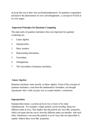 an issue that was to later have profound implications for quantum computation
and lead to the phenomenon we now call entanglement, a conceptwe’ll look at
in a few pages.
Important Principles for Quantum Computing
The main parts of quantum mechanics those are important for quantum
computing are:
1 Linear algebra
2 Superposition.
3 Dirac notation.
4 Representing information.
5 Uncertainty.
6 Entanglement.
7 The 4 postulates of quantum mechanics.
Linear Algebra
Quantum mechanics leans heavily on linear algebra. Some of the concepts of
quantum mechanics come from the mathematical formalism, not thought
experiments that’s what can give rise to counter intuitive conclusions
Superposition
Superposition means a system can be in two or more of its states
simultaneously. For example a single particle can be traveling along two
different paths at once. This implies that the particle has wave-like properties,
which can mean that the waves from the different paths can interfere with each
other. Interference can cause the particle to act in ways that are impossible to
explain without these wave-like properties.
 