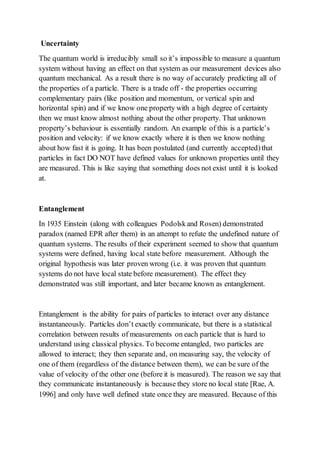 Uncertainty
The quantum world is irreducibly small so it’s impossible to measure a quantum
system without having an effect on that system as our measurement devices also
quantum mechanical. As a result there is no way of accurately predicting all of
the properties of a particle. There is a trade off - the properties occurring
complementary pairs (like position and momentum, or vertical spin and
horizontal spin) and if we know one property with a high degree of certainty
then we must know almost nothing about the other property. That unknown
property’s behaviour is essentially random. An example of this is a particle’s
position and velocity: if we know exactly where it is then we know nothing
about how fast it is going. It has been postulated (and currently accepted)that
particles in fact DO NOT have defined values for unknown properties until they
are measured. This is like saying that something does not exist until it is looked
at.
Entanglement
In 1935 Einstein (along with colleagues Podolskand Rosen) demonstrated
paradox (named EPR after them) in an attempt to refute the undefined nature of
quantum systems. The results of their experiment seemed to show that quantum
systems were defined, having local state before measurement. Although the
original hypothesis was later proven wrong (i.e. it was proven that quantum
systems do not have local state before measurement). The effect they
demonstrated was still important, and later became known as entanglement.
Entanglement is the ability for pairs of particles to interact over any distance
instantaneously. Particles don’t exactly communicate, but there is a statistical
correlation between results of measurements on each particle that is hard to
understand using classical physics. To become entangled, two particles are
allowed to interact; they then separate and, on measuring say, the velocity of
one of them (regardless of the distance between them), we can be sure of the
value of velocity of the other one (before it is measured). The reason we say that
they communicate instantaneously is because they store no local state [Rae, A.
1996] and only have well defined state once they are measured. Because of this
 