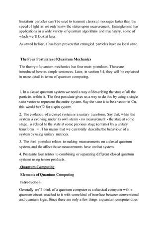 limitation particles can’t be used to transmit classical messages faster than the
speed of light as we only know the states upon measurement. Entanglement has
applications in a wide variety of quantum algorithms and machinery, some of
which we’ll look at later.
As stated before, it has been proven that entangled particles have no local state.
The Four PostulatesofQuantum Mechanics
The theory of quantum mechanics has four main postulates. These are
introduced here as simple sentences. Later, in section 5.4, they will be explained
in more detail in terms of quantum computing.
1. In a closed quantum system we need a way of describing the state of all the
particles within it. The first postulate gives us a way to do this by using a single
state vector to represent the entire system. Say the state is to be a vector in Cn,
this would be C2 for a spin system.
2. The evolution of a closed system is a unitary transform. Say that, while the
system is evolving under its own steam - no measurement - the state at some
stage is related to the state at some previous stage (or time) by a unitary
transform = . This means that we can totally describe the behaviour of a
system by using unitary matrices.
3. The third postulate relates to making measurements on a closed quantum
system, and the affect those measurements have on that system.
4. Postulate four relates to combining or separating different closed quantum
systems using tensor products.
Quantum Computing
Elements of Quantum Computing
Introduction
Generally we’ll think of a quantum computer as a classical computer with a
quantum circuit attached to it with some kind of interface between conventional
and quantum logic. Since there are only a few things a quantum computer does
 