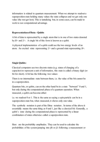 information is related to quantum measurement: When we attempt to readout a
superposition state holding many values the state collapses and we get only one
value (the rest get lost). This is tantalizing but, in some cases, can be made to
work to our computational advantage.
RepresentationofData - Qubits
A bit of data is represented by a single atom that is in one of two states denoted
by |0> and |1>. A single bit of this form is known as a qubit.
A physical implementation of a qubit could use the two energy levels of an
atom. An excited state representing |1> and a ground state representing |0>.
Single Qubits:
Classical computers use two discrete states (e.g. states of charging of a
capacitor) to represent a unit of information, this state is called a binary digit (or
bit for short). A bit has the following two values:
There is no intermediate state between them, i.e. the value of the bit cannot be
in a superposition.
Quantum bits, or qubits, can on the other hand be in a state ”between” 0 and 1,
but only during the computational phase of a quantum operation. When
measured, a qubit can become either:
i.e. we readout 0 or 1. This is the same as saying a spin particle can be in a
superposition state but, when measured, it shows only one value.
The symbolic notation is part of the Dirac notation . In terms of the above it
essentially means the same thing as 0 and 1, just like a classical bit. Generally, a
qubit’s state during the computational phase is represented by a linear
combination of states otherwise called a superposition state.
Here are the probability amplitudes. They can be used to calculate the
probabilities of the system jumping into j0i or j1i following a measurement or
 