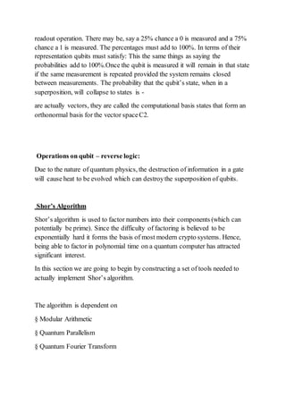 readout operation. There may be, say a 25% chance a 0 is measured and a 75%
chance a 1 is measured. The percentages must add to 100%. In terms of their
representation qubits must satisfy: This the same things as saying the
probabilities add to 100%.Once the qubit is measured it will remain in that state
if the same measurement is repeated provided the system remains closed
between measurements. The probability that the qubit’s state, when in a
superposition, will collapse to states is -
are actually vectors, they are called the computational basis states that form an
orthonormal basis for the vector spaceC2.
Operations on qubit – reverse logic:
Due to the nature of quantum physics, the destruction of information in a gate
will cause heat to be evolved which can destroythe superposition of qubits.
Shor’s Algorithm
Shor’s algorithm is used to factor numbers into their components (which can
potentially be prime). Since the difficulty of factoring is believed to be
exponentially hard it forms the basis of most modern crypto systems. Hence,
being able to factor in polynomial time on a quantum computer has attracted
significant interest.
In this section we are going to begin by constructing a set of tools needed to
actually implement Shor’s algorithm.
The algorithm is dependent on
§ Modular Arithmetic
§ Quantum Parallelism
§ Quantum Fourier Transform
 
