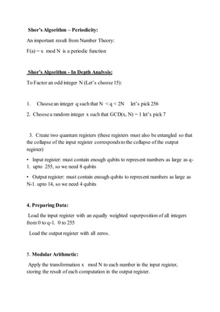 Shor’s Algorithm – Periodicity:
An important result from Number Theory:
F(a) = x mod N is a periodic function
Shor’s Algorithm - In Depth Analysis:
To Factor an odd integer N (Let’s choose15):
1. Choosean integer q such that N < q < 2N let’s pick 256
2. Choosea random integer x such that GCD(x, N) = 1 let’s pick 7
3. Create two quantum registers (these registers must also be entangled so that
the collapse of the input register correspondsto the collapse of the output
register)
• Input register: must contain enough qubits to represent numbers as large as q-
1. upto 255, so we need 8 qubits
• Output register: must contain enough qubits to represent numbers as large as
N-1. upto 14, so we need 4 qubits
4. Preparing Data:
Load the input register with an equally weighted superposition of all integers
from 0 to q-1. 0 to 255
Load the output register with all zeros.
5. Modular Arithmetic:
Apply the transformation x mod N to each number in the input register,
storing the result of each computation in the output register.
 
