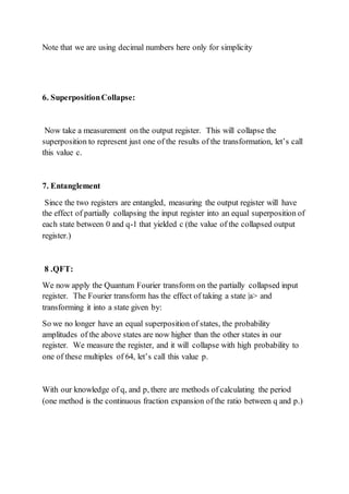 Note that we are using decimal numbers here only for simplicity
6. SuperpositionCollapse:
Now take a measurement on the output register. This will collapse the
superposition to represent just one of the results of the transformation, let’s call
this value c.
7. Entanglement
Since the two registers are entangled, measuring the output register will have
the effect of partially collapsing the input register into an equal superposition of
each state between 0 and q-1 that yielded c (the value of the collapsed output
register.)
8 .QFT:
We now apply the Quantum Fourier transform on the partially collapsed input
register. The Fourier transform has the effect of taking a state |a> and
transforming it into a state given by:
So we no longer have an equal superposition of states, the probability
amplitudes of the above states are now higher than the other states in our
register. We measure the register, and it will collapse with high probability to
one of these multiples of 64, let’s call this value p.
With our knowledge of q, and p, there are methods of calculating the period
(one method is the continuous fraction expansion of the ratio between q and p.)
 