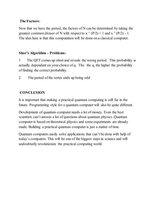 The Factors:
Now that we have the period, the factors of N can be determined by taking the
greatest common divisor of N with respectto x ^ (P/2) + 1 and x ^ (P/2) - 1.
The idea here is that this computation will be done on a classical computer.
Shor’s Algorithm – Problems:
1 The QFT comes up short and reveals the wrong period. This probability is
actually dependant on your choice of q. The the q, the higher the probability
of finding the correct probability.
2 The period of the series ends up being odd
CONCLUSION
It is important that making a practical quantum computing is still far in the
future. Programming style for a quantum computer will also be quite different.
Development of quantum computer needs a lot of money. Even the best
scientists can’t answer a lot of questions about quantum physics. Quantum
computer is based on theoretical physics and some experiments are already
made. Building a practical quantum computer is just a matter of time.
Quantum computers easily solve applications that can’t be done with help of
today’s computers. This will be one of the biggest steps in science and will
undoubtedly revolutionize the practical computing world.
 