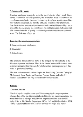 3.Quantum Mechanics
Quantum mechanics is generally about the novel behavior of very small things.
At this scale matter becomes quantized, this means that it can be subdivided no
ore. Quantum mechanics has never been wrong, it explains why the stars shine,
how matter is structured, the periodic table, and countless other phenomena.
One day scientists hope to use quantum mechanics to explain everything, but at
present the theory remains incomplete as it has not been successfully combined
with classical theories of gravity. Some strange effects happen at the quantum
scale. The following effects are
Important for quantum computing:
1. Superposition and interference
2. Uncertainity
3. Entanglement.
This chapter is broken into two parts. In the first part we’ll look briefly at the
History of quantum mechanics. Then, in the second part we will examine some
important concepts (like the ones above) of quantum mechanics and how they
relate to quantum computing.
The main references used for this chapter are, Introducing Quantum Theory by
McEvoy and OscarZarate, and Quantum Physics, Illusion or Reality by
Alistair. Both of these are very accessible introductory books.
History:
ClassicalPhysics
Classical physics roughly means pre-20th century physics, or pre-quantum
physics. Two of the most important classical theories are electromagnetism, by
James time due to the large bodyof work he produced that is still relevant
today. Prior to this, Nicolas Copernicus, 1473 - 1543 and Galileo Galilee, 1564
- 1642 4.2) created the modern scientific method (we might also include
 