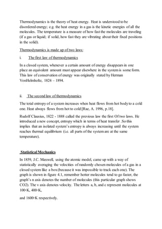 Thermodynamics is the theory of heat energy. Heat is understood to be
disordered energy; e.g. the heat energy in a gas is the kinetic energies of all the
molecules. The temperature is a measure of how fast the molecules are traveling
(if a gas or liquid; if solid, how fast they are vibrating about their fixed positions
in the solid).
Thermodynamics is made up of two laws:
i. The first law of thermodynamics
In a closed system, whenever a certain amount of energy disappears in one
place an equivalent amount must appear elsewhere in the system is some form.
This law of conservation of energy was originally stated by Herman
VonHelmholtz, 1824 – 1894.
ii. The second law of thermodynamics
The total entropy of a system increases when heat flows from hot bodyto a cold
one. Heat always flows from hot to cold [Rae, A. 1996, p.18].
Rudolf Clausius, 1822 - 1888 called the previous law the first Of two laws. He
introduced a new concept, entropy which in terms of heat transfer .So this
implies that an isolated system’s entropy is always increasing until the system
reaches thermal equilibrium (i.e. all parts of the system are at the same
temperature).
StatisticalMechanics
In 1859, J.C. Maxwell, using the atomic model, came up with a way of
statistically averaging the velocities of randomly chosen molecules of a gas in a
closed system like a box(because it was impossible to track each one). The
graph is shown in figure 4.1, remember hotter molecules tend to go faster, the
graph’s n axis denotes the number of molecules (this particular graph shows
CO2). The v axis denotes velocity. The letters a, b, and c represent molecules at
100◦K, 400◦K,
and 1600◦K respectively.
 