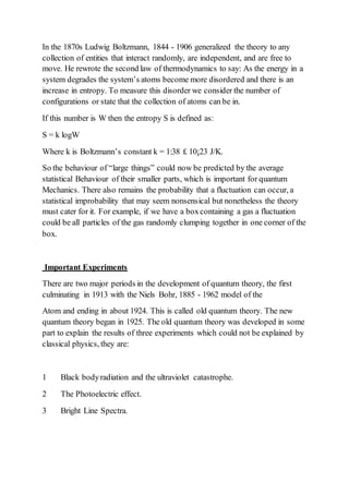 In the 1870s Ludwig Boltzmann, 1844 - 1906 generalized the theory to any
collection of entities that interact randomly, are independent, and are free to
move. He rewrote the second law of thermodynamics to say: As the energy in a
system degrades the system’s atoms become more disordered and there is an
increase in entropy. To measure this disorder we consider the number of
configurations or state that the collection of atoms can be in.
If this number is W then the entropy S is defined as:
S = k logW
Where k is Boltzmann’s constant k = 1:38 £ 10¡23 J/K.
So the behaviour of “large things” could now be predicted by the average
statistical Behaviour of their smaller parts, which is important for quantum
Mechanics. There also remains the probability that a fluctuation can occur, a
statistical improbability that may seem nonsensical but nonetheless the theory
must cater for it. For example, if we have a boxcontaining a gas a fluctuation
could be all particles of the gas randomly clumping together in one corner of the
box.
Important Experiments
There are two major periods in the development of quantum theory, the first
culminating in 1913 with the Niels Bohr, 1885 - 1962 model of the
Atom and ending in about 1924. This is called old quantum theory. The new
quantum theory began in 1925. The old quantum theory was developed in some
part to explain the results of three experiments which could not be explained by
classical physics, they are:
1 Black bodyradiation and the ultraviolet catastrophe.
2 The Photoelectric effect.
3 Bright Line Spectra.
 