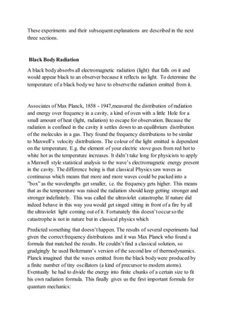 These experiments and their subsequentexplanations are described in the next
three sections.
Black BodyRadiation
A black bodyabsorbs all electromagnetic radiation (light) that falls on it and
would appear black to an observer because it reflects no light. To determine the
temperature of a black bodywe have to observethe radiation emitted from it.
Associates of Max Planck, 1858 - 1947,measured the distribution of radiation
and energy over frequency in a cavity, a kind of oven with a little Hole for a
small amount of heat (light, radiation) to escape for observation. Because the
radiation is confined in the cavity it settles down to an equilibrium distribution
of the molecules in a gas. They found the frequency distributions to be similar
to Maxwell’s velocity distributions. The colour of the light emitted is dependent
on the temperature. E.g. the element of your electric stove goes from red hot to
white hot as the temperature increases. It didn’t take long for physicists to apply
a Maxwell style statistical analysis to the wave’s electromagnetic energy present
in the cavity. The difference being is that classical Physics saw waves as
continuous which means that more and more waves could be packed into a
”box” as the wavelengths get smaller, i.e. the frequency gets higher. This means
that as the temperature was raised the radiation should keep getting stronger and
stronger indefinitely. This was called the ultraviolet catastrophe. If nature did
indeed behave in this way you would get singed sitting in front of a fire by all
the ultraviolet light coming out of it. Fortunately this doesn’toccurso the
catastrophe is not in nature but in classical physics which
Predicted something that doesn’thappen. The results of several experiments had
given the correctfrequency distributions and it was Max Planck who found a
formula that matched the results. He couldn’t find a classical solution, so
grudgingly he used Boltzmann’s version of the second law of thermodynamics.
Planck imagined that the waves emitted from the black bodywere produced by
a finite number of tiny oscillators (a kind of precursor to modern atoms).
Eventually he had to divide the energy into finite chunks of a certain size to fit
his own radiation formula. This finally gives us the first important formula for
quantum mechanics:
 
