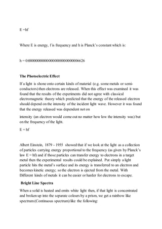 E =hf
Where E is energy, f is frequency and h is Planck’s constant which is:
h = 0:000000000000000000000000006626
The Photoelectric Effect
If a light is shone onto certain kinds of material (e.g. some metals or semi-
conductors)then electrons are released. When this effect was examined it was
found that the results of the experiments did not agree with classical
electromagnetic theory which predicted that the energy of the released electron
should depend on the intensity of the incident light wave. However it was found
that the energy released was dependent not on
intensity (an electron would come out no matter how low the intensity was) but
on the frequency of the light.
E = hf
Albert Einstein, 1879 - 1955 showed that if we look at the light as a collection
of particles carrying energy proportional to the frequency (as given by Planck’s
law E = hf) and if those particles can transfer energy to electrons in a target
metal then the experimental results could be explained. Put simply a light
particle hits the metal’s surface and its energy is transferred to an electron and
becomes kinetic energy; so the electron is ejected from the metal. With
Different kinds of metals it can be easier or harder for electrons to escape.
Bright Line Spectra
When a solid is heated and emits white light then, if that light is concentrated
and broken up into the separate colours by a prism, we get a rainbow like
spectrum (Continuous spectrum) like the following:
 