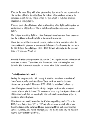 If we do the same thing with a hot gas emitting light then the spectrum consists
of a number of bright lines that have the colours of the rainbow above, with
dark regions in between. The spectrum for this, which is called an emission
spectrum, is shown below.
If a cold gas is placed between a hot solid emitting white light and the prism we
get the inverse of the above. This is called an absorptionspectrum, shown
below.
The hot gas is emitting light at certain frequencies and example three shows us
that the cold gas is absorbing light at the same frequencies.
These lines are different for each element, and they allow us to determine the
composition of a gas even at astronomical distances, by observing its spectrum.
In 1885 Johann Jacob Balmer, 1825 – 1898 derived a formula for the spectral
lines of Hydrogen. Which is:
Where R is the Rydberg constant of 3:29163 £ 1015 cycles/second and nf and ni
are whole numbers. The trouble was that no one knew how to explain the
formula. The explanation came in 1913 with Niels Bohr’s atomic model.
Proto Quantum Mechanics
During the last part of the 19th century it was discovered that a number of
“rays” were actually particles. One of these particles was the electron,
discovered by JosephJ. Thomson, 1856 - 1940. In a study of cathode ray
tubes Thompsonshowed that electrically charged particles (electrons) are
emitted when a wire is heated. Thomsonwent on to help develop the first model
of the atom which had his (negatively charged) electrons contained within a
positively charged sphere .
This first atomic model was called the Christmas pudding model. Then, in
1907,Ernest Rutherford, 1871 - 1937 , developed a new model, which was
found by firing alpha particles (Helium ions) at gold foil and observing that,
very occasionally, one would bounceback. This model had a tiny but massive
nucleus surrounded by electrons .
 