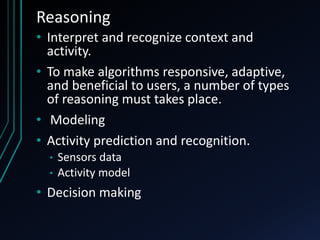 Reasoning
• Interpret and recognize context and
activity.
• To make algorithms responsive, adaptive,
and beneficial to users, a number of types
of reasoning must takes place.
• Modeling
• Activity prediction and recognition.
• Sensors data
• Activity model
• Decision making
 