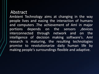 Abstract
Ambient Technology aims at changing in the way
people lives and easing the interaction of humans
and computers .The achievement of AmI in major
portions depends on the sensors ,devices
interconnected through network and on the
intelligence of decision making software's. AmI
research is maturing, the resulting technologies
promise to revolutionarize daily human life by
making people's surroundings flexible and adaptive.
 