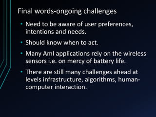 Final words-ongoing challenges
• Need to be aware of user preferences,
intentions and needs.
• Should know when to act.
• Many AmI applications rely on the wireless
sensors i.e. on mercy of battery life.
• There are still many challenges ahead at
levels infrastructure, algorithms, human-
computer interaction.
 