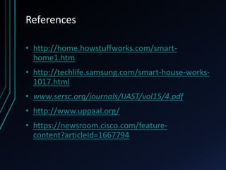 References
• http://home.howstuffworks.com/smart-
home1.htm
• http://techlife.samsung.com/smart-house-works-
1017.html
• www.sersc.org/journals/IJAST/vol15/4.pdf
• http://www.uppaal.org/
• https://newsroom.cisco.com/feature-
content?articleId=1667794
 
